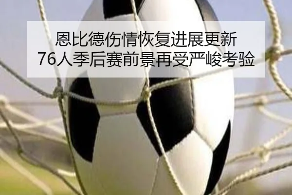 恩比德伤情恢复进展更新 76人季后赛前景再受严峻考验(BaJIeSPORtS)